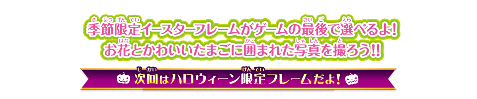 季節限定ハロウィーンフレームがゲームの最後で選べるよ！ ちょっぴりミステリアスでドキドキなハロウィーンを楽しもう！！ 次回はハロウィーン限定フレームだよ！ お楽しみに！