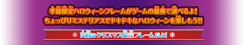 季節限定ハロウィーンフレームがゲームの最後で選べるよ！ ちょっぴりミステリアスでドキドキなハロウィーンを楽しもう！！ 次回はクリスマス限定フレームだよ！ お楽しみに！